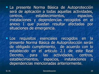 La presente Norma Básica de Autoprotección será de aplicación a todas aquellas actividades, centros, establecimientos, espacios, instalaciones y dependencias recogidos en el anexo I que puedan resultar afectadas por situaciones de emergencia. Los requisitos esenciales recogidos en la presente Norma Básica de Autoprotección serán de obligado cumplimiento,  de acuerdo con lo establecido en el artículo 2.1 de este Real Decreto, para las actividades, centros, establecimientos, espacios, instalaciones o dependencias mencionadas anteriormente. 