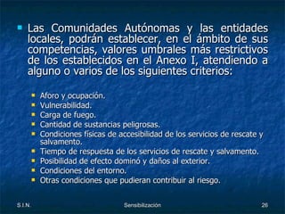 Las Comunidades Autónomas y las entidades locales, podrán establecer, en el ámbito de sus competencias, valores umbrales más restrictivos de los establecidos en el Anexo I, atendiendo a alguno o varios de los siguientes criterios: Aforo y ocupación. Vulnerabilidad. Carga de fuego. Cantidad de sustancias peligrosas. Condiciones físicas de accesibilidad de los servicios de rescate y salvamento. Tiempo de respuesta de los servicios de rescate y salvamento. Posibilidad de efecto dominó y daños al exterior. Condiciones del entorno. Otras condiciones que pudieran contribuir al riesgo. 
