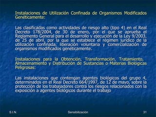 Instalaciones de Utilización Confinada de Organismos Modificados Genéticamente: Las clasificadas como actividades de riesgo alto (tipo 4) en el Real Decreto 178/2004, de 30 de enero, por el que se aprueba el Reglamento General para el desarrollo y ejecución de la Ley 9/2003, de 25 de abril, por la que se establece el régimen jurídico de la utilización confinada, liberación voluntaria y comercialización de organismos modificados genéticamente.  Instalaciones para la Obtención, Transformación, Tratamiento,  Almacenamiento y Distribución de Sustancias o Materias Biológicas Peligrosas: Las instalaciones que contengan agentes biológicos del grupo 4, determinados en el Real Decreto 664/1997, de 12 de mayo, sobre la protección de los trabajadores contra los riesgos relacionados con la exposición a agentes biológicos durante el trabajo  