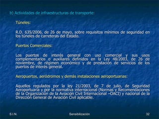 b) Actividades de infraestructuras de transporte: Túneles: R.D. 635/2006, de 26 de mayo, sobre requisitos mínimos de seguridad en los túneles de carreteras del Estado. Puertos Comerciales: Los puertos de interés general con uso comercial y sus usos complementarios o auxiliares definidos en la Ley 48/2003, de 26 de noviembre, de régimen económico y de prestación de servicios de los puertos de interés general. Aeropuertos, aeródromos y demás instalaciones aeroportuarias: Aquellos regulados por la ley 21/2003, de 7 de julio, de Seguridad Aeroportuaria y por la normativa internacional (Normas y Recomendaciones de la Organización de la Aviación Civil Internacional –OACI) y nacional de la Dirección General de Aviación Civil aplicable. 