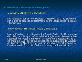 c) Actividades e infraestructuras energéticas: Instalaciones Nucleares y Radiactivas: Las reguladas por el Real Decreto 1836/1999, de 3 de diciembre, por el que se aprueba el Reglamento sobre Instalaciones Nucleares y Radiactivas.  Infraestructuras Hidráulicas (Presas y Embalses): Las clasificadas como categorías A y B en la Orden, de 12 de marzo de 1996, por la que se aprueba el Reglamento Técnico sobre Seguridad de Presas y Embalses, así como en la Resolución, de 31 de enero de 1995, por la que se dispone la publicación del Acuerdo del Consejo de Ministros por el que se aprueba la Directriz Básica de Planificación de Protección Civil ante el riesgo de Inundaciones. 