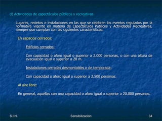 d) Actividades de espectáculos públicos y recreativas. Lugares, recintos e instalaciones en las que se celebren los eventos regulados por la normativa vigente en materia de Espectáculos Públicos y Actividades Recreativas, siempre que cumplan con las siguientes características: En espacios cerrados: Edificios cerrados: Con capacidad o aforo igual o superior a 2.000 personas, o con una altura de  evacuación igual o superior a 28 m. Instalaciones cerradas desmontables o de temporada: Con capacidad o aforo igual o superior a 2.500 personas.   Al aire libre:   En general, aquellas con una capacidad o aforo igual o superior a 20.000 personas. 