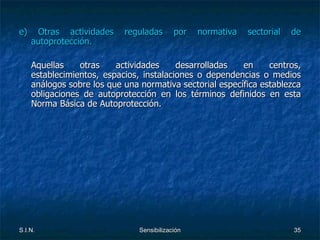 e) Otras actividades reguladas por normativa sectorial de autoprotección. Aquellas otras actividades desarrolladas en centros, establecimientos, espacios, instalaciones o dependencias o medios análogos sobre los que una normativa sectorial específica establezca obligaciones de autoprotección en los términos definidos en esta Norma Básica de Autoprotección. 