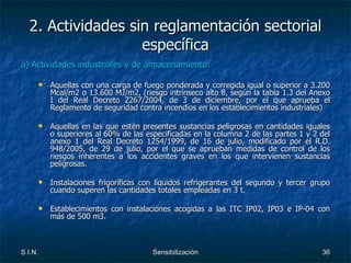 2. Actividades sin reglamentación sectorial específica a) Actividades industriales y de almacenamiento: Aquellas con una carga de fuego ponderada y corregida igual o superior a 3.200 Mcal/m2 o 13.600 MJ/m2, (riesgo intrínseco alto 8, según la tabla 1.3 del Anexo I del Real Decreto 2267/2004, de 3 de diciembre, por el que aprueba el Reglamento de seguridad contra incendios en los establecimientos industriales) Aquellas en las que estén presentes sustancias peligrosas en cantidades iguales o superiores al 60% de las especificadas en la columna 2 de las partes 1 y 2 del anexo 1 del Real Decreto 1254/1999, de 16 de julio, modificado por el R.D. 948/2005, de 29 de julio, por el que se aprueban medidas de control de los riesgos inherentes a los accidentes graves en los que intervienen sustancias peligrosas. Instalaciones frigoríficas con líquidos refrigerantes del segundo y tercer grupo cuando superen las cantidades totales empleadas en 3 t. Establecimientos con instalaciones acogidas a las ITC IP02, IP03 e IP-04 con más de 500 m3. 