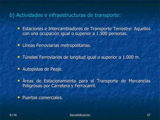 b) Actividades e infraestructuras de transporte: Estaciones e Intercambiadores de Transporte Terrestre: Aquellos con una ocupación igual o superior a 1.500 personas. Líneas Ferroviarias metropolitanas. Túneles Ferroviarios de longitud igual o superior a 1.000 m. Autopistas de Peaje. Áreas de Estacionamiento para el Transporte de Mercancías Peligrosas por Carretera y Ferrocarril. Puertos comerciales. 