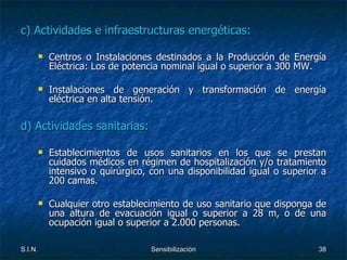 c) Actividades e infraestructuras energéticas: Centros o Instalaciones destinados a la Producción de Energía Eléctrica: Los de potencia nominal igual o superior a 300 MW. Instalaciones de generación y transformación de energía eléctrica en alta tensión. d) Actividades sanitarias: Establecimientos de usos sanitarios en los que se prestan cuidados médicos en régimen de hospitalización y/o tratamiento intensivo o quirúrgico, con una disponibilidad igual o superior a 200 camas. Cualquier otro establecimiento de uso sanitario que disponga de una altura de evacuación igual o superior a 28 m, o de una ocupación igual o superior a 2.000 personas. 