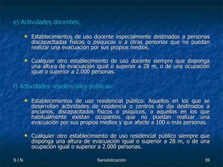 e) Actividades docentes: Establecimientos de uso docente especialmente destinados a personas discapacitadas físicas o psíquicas o a otras personas que no puedan realizar una evacuación por sus propios medios. Cualquier otro establecimiento de uso docente siempre que disponga una altura de evacuación igual o superior a 28 m, o de una ocupación igual o superior a 2.000 personas. f) Actividades residenciales públicas: Establecimientos de uso residencial público. Aquellos en los que se desarrollan actividades de residencia o centros de día destinados a ancianos, discapacitados físicos o psíquicos, o aquellos en los que habitualmente existan ocupantes que no puedan realizar una evacuación por sus propios medios y que afecte a 100 o más personas. Cualquier otro establecimiento de uso residencial público siempre que disponga una altura de evacuación igual o superior a 28 m, o de una ocupación igual o superior a 2.000 personas. 