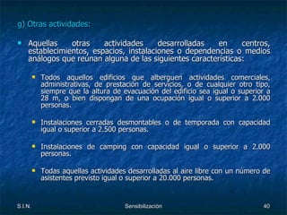 g) Otras actividades: Aquellas otras actividades desarrolladas en centros, establecimientos, espacios, instalaciones o dependencias o medios análogos que reúnan alguna de las siguientes características: Todos aquellos edificios que alberguen actividades comerciales, administrativas, de prestación de servicios, o de cualquier otro tipo, siempre que la altura de evacuación del edificio sea igual o superior a 28 m, o bien dispongan de una ocupación igual o superior a 2.000 personas. Instalaciones cerradas desmontables o de temporada con capacidad igual o superior a 2.500 personas. Instalaciones de camping con capacidad igual o superior a 2.000 personas. Todas aquellas actividades desarrolladas al aire libre con un número de asistentes previsto igual o superior a 20.000 personas. 