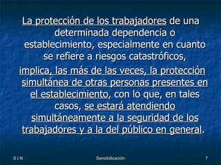 La protección de los trabajadores  de una determinada dependencia o establecimiento, especialmente en cuanto se refiere a riesgos catastróficos, implica, las más de las veces, la protección simultánea de otras personas presentes en el establecimiento , con lo que, en tales casos,  se estará atendiendo simultáneamente a la seguridad de los trabajadores y a la del público en general .  
