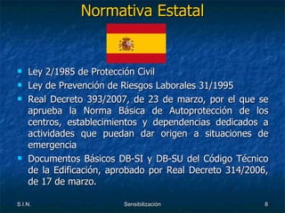Normativa Estatal Ley 2/1985 de Protección Civil  Ley de Prevención de Riesgos Laborales 31/1995  Real Decreto 393/2007, de 23 de marzo, por el que se aprueba la Norma Básica de Autoprotección de los centros, establecimientos y dependencias dedicados a actividades que puedan dar origen a situaciones de emergencia Documentos Básicos DB-SI y DB-SU del Código Técnico de la Edificación, aprobado por Real   Decreto 314/2006, de 17 de marzo. 