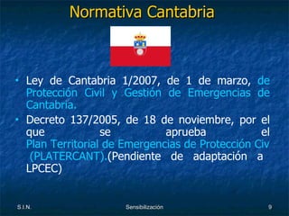 Normativa Cantabria  Ley de Cantabria 1/2007, de 1 de marzo,  de Protección Civil y Gestión de Emergencias de Cantabria. Decreto 137/2005, de 18 de noviembre, por el que se aprueba el  Plan Territorial de Emergencias de Protección Civil de la Comunidad Autónoma de Cantabria   (PLATERCANT). (Pendiente de adaptación a LPCEC) 