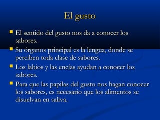 El gusto





El sentido del gusto nos da a conocer los
sabores.
Su órganos principal es la lengua, donde se
perciben toda clase de sabores.
Los labios y las encías ayudan a conocer los
sabores.
Para que las papilas del gusto nos hagan conocer
los sabores, es necesario que los alimentos se
disuelvan en saliva.

 