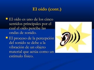 El oído (cont.)




El oído es uno de los cinco
sentidos principales por el
cual el oído percibe las
ondas de sonido.
El proceso de la percepción
del sonido se debe a la
vibración de un objeto
material que actúa como un
estímulo físico.

 