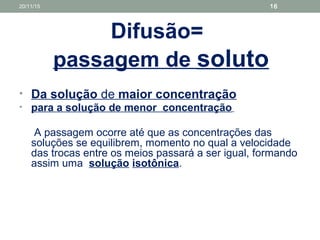 Difusão=
passagem de soluto
• Da solução de maior concentração
• para a solução de menor concentração
A passagem ocorre até que as concentrações das
soluções se equilibrem, momento no qual a velocidade
das trocas entre os meios passará a ser igual, formando
assim uma solução isotônica.
20/11/15 16
 