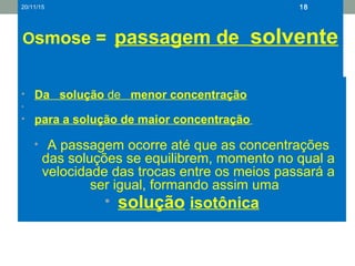 Osmose = passagem de solvente
• Da solução de menor concentração
•
• para a solução de maior concentração
• A passagem ocorre até que as concentrações
das soluções se equilibrem, momento no qual a
velocidade das trocas entre os meios passará a
ser igual, formando assim uma
• solução isotônica
20/11/15 18
 