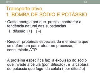 Transporte ativo
1 .BOMBA DE SÓDIO E POTÁSSIO
• Gasta energia por que precisa contrariar a
tendência natural das substâncias
à difusão [+] [ -]
• Requer proteínas especiais da membrana que
se deformam para atuar no processo,
consumindo ATP
• A proteína específica faz a expulsão do sódio
que invade a célula (por difusão) , e a captura
do potássio que foge da célula ( por difusão)
20/11/15 33
 