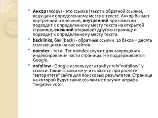  Анкор (якорь) - это ссылка (текст в обратной ссылке),
  ведущая к определенному месту в тексте. Анкор бывает
  внутренний и внешний, внутренний при нажатии
  подводит к определенному месту текста на открытой
  странице, внешний открывает другую страницу и
  подводит к определенному месту текста.
 backlinks, бэк (back) - обратные ссылки. 10 бэков = десять
  ссылающихся на вас сайтов.
 noindex - теги . Тэг noindex служит для запрещения
  индексирования части страницы. Не поддерживается
  Google.
 nofollow - Google использует атрибут rel="nofollow" у
  ссылки. Такие ссылки не учитываются при расчете
  "авторитета" сайта для поисковых результатов. Страница
  на которой будут такие ссылки не получит штрафа
  "negative vote".
 