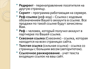    Редирект - перенаправление посетителя на
    другую страницу.
   Скрипт – программа работающая на сервере.
   Реф-ссылка (реф-код) – Ссылка с кодовым
    обозначением Вашего аккаунта в ссылке. Все
    продажи по такой ссылке будут зачислены
    Вам.
   Реф – человек, который получил аккаунт в
    партнерке по Вашей ссылке.
   Сквозная ссылка (Сквозняк) - ссылка, которая
    находится на всех страницах сайта.
   Толстая ссылка (сильная ссылка) - ссылка со
    страницы с большим весом (авторитетом).
   Ссылочное ранжирование - учет текста
    входящих ссылок на ваш сайт.
 