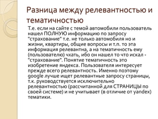Разница между релевантностью и
тематичностью
Т.е. если на сайте с темой автомобили пользователь
нашел ПОЛНУЮ информацию по запросу
"страхование" т.е. не только автомобиля но и
жизни, квартиры, общие вопросы и т.п. то эта
информация релевантна, а на тематичность ему
(пользователю) чхать, ибо он нашел то что искал -
"страхование". Понятие тематичность это
изобретение яндекса. Пользователя интересует
прежде всего релевантность. Именно поэтому
google лучше ищет релевантные запросу страницы,
т.к. руководствуется исключительно
релевантностью (рассчитанной для СТРАНИЦЫ по
своей системе) и не учитывает (в отличие от yandex)
тематики.
 