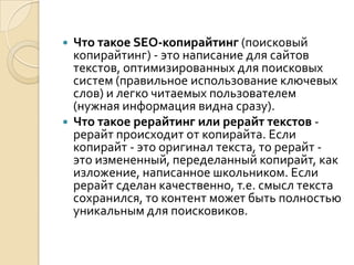  Что такое SEO-копирайтинг (поисковый
  копирайтинг) - это написание для сайтов
  текстов, оптимизированных для поисковых
  систем (правильное использование ключевых
  слов) и легко читаемых пользователем
  (нужная информация видна сразу).
 Что такое рерайтинг или рерайт текстов -
  рерайт происходит от копирайта. Если
  копирайт - это оригинал текста, то рерайт -
  это измененный, переделанный копирайт, как
  изложение, написанное школьником. Если
  рерайт сделан качественно, т.е. смысл текста
  сохранился, то контент может быть полностью
  уникальным для поисковиков.
 