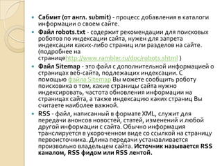  Сабмит (от англ. submit) - процесс добавления в каталоги
  информации о своем сайте.
 Файл robots.txt - содержит рекомендации для поисковых
  роботов по индексации сайта, нужен для запрета
  индексации каких-либо страниц или разделов на сайте.
  (подробнее на
  страницеhttp://www.rambler.ru/doc/robots.shtml )
 Файл Sitemap - это файл с дополнительной информацией о
  страницах веб-сайта, подлежащих индексации. С
  помощью файла Sitemap Вы можете сообщить роботу
  поисковика о том, какие страницы сайта нужно
  индексировать, частота обновления информации на
  страницах сайта, а также индексацию каких страниц Вы
  считаете наиболее важной.
 RSS - файл, написанный в формате XML, служит для
  передачи анонсов новостей, статей, изменений и любой
  другой информации с сайта. Обычно информация
  транслируется в укороченном виде со ссылкой на страницу
  первоисточника. Длина передачи устанавливается
  произвольно владельцем сайта. Источник называется RSS
  каналом, RSS фидом или RSS лентой.
 