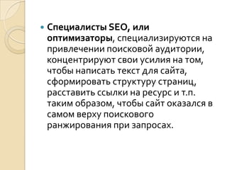    Специалисты SEO, или
    оптимизаторы, специализируются на
    привлечении поисковой аудитории,
    концентрируют свои усилия на том,
    чтобы написать текст для сайта,
    сформировать структуру страниц,
    расставить ссылки на ресурс и т.п.
    таким образом, чтобы сайт оказался в
    самом верху поискового
    ранжирования при запросах.
 