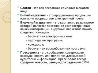  Слоган - это вся рекламная компания в сжатом
  виде.
 Е-mail маркетинг - это продвижение продукции
  или услуг посредством электронной почты.
 Вирусный маркетинг - это кампания, результатом
  которой является постоянное распространение
  вашей информации. вирусный маркетинг можно
  создать с помощью:
      - бесплатных электронных книг
      - партнерских программ;
      - конкурсов;
      - бесплатных востребованных программ.
 Пресс-релиз - это сообщение, содержащее
  важную новость или полезную для широкой
  аудитории информацию. Пресс-релиз всегда
  содержит новость, ценную для редакций СМИ.
 