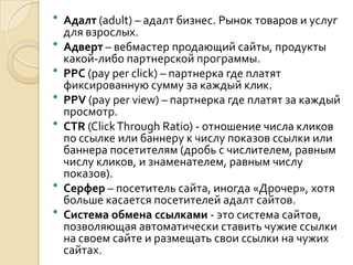    Адалт (adult) – адалт бизнес. Рынок товаров и услуг
    для взрослых.
   Адверт – вебмастер продающий сайты, продукты
    какой-либо партнерской программы.
   PPC (pay per click) – партнерка где платят
    фиксированную сумму за каждый клик.
   PPV (pay per view) – партнерка где платят за каждый
    просмотр.
   CTR (Click Through Ratio) - отношение числа кликов
    по ссылке или баннеру к числу показов ссылки или
    баннера посетителям (дробь с числителем, равным
    числу кликов, и знаменателем, равным числу
    показов).
   Серфер – посетитель сайта, иногда «Дрочер», хотя
    больше касается посетителей адалт сайтов.
   Система обмена ссылками - это система сайтов,
    позволяющая автоматически ставить чужие ссылки
    на своем сайте и размещать свои ссылки на чужих
    сайтах.
 