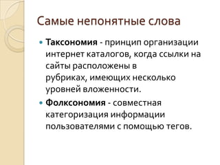 Самые непонятные слова
 Таксономия - принцип организации
  интернет каталогов, когда ссылки на
  сайты расположены в
  рубриках, имеющих несколько
  уровней вложенности.
 Фолксономия - совместная
  категоризация информации
  пользователями с помощью тегов.
 