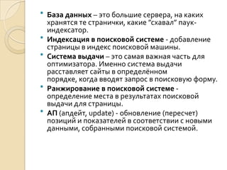    База данных – это большие сервера, на каких
    хранятся те странички, какие ”схавал” паук-
    индексатор.
   Индексация в поисковой системе - добавление
    страницы в индекс поисковой машины.
   Система выдачи – это самая важная часть для
    оптимизатора. Именно система выдачи
    расставляет сайты в определённом
    порядке, когда вводят запрос в поисковую форму.
   Ранжирование в поисковой системе -
    определение места в результатах поисковой
    выдачи для страницы.
   АП (апдейт, update) - обновление (пересчет)
    позиций и показателей в соответствии с новыми
    данными, собранными поисковой системой.
 