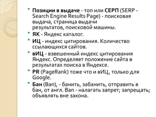    Позиции в выдаче - топ или СЕРП (SERP -
    Search Engine Results Page) - поисковая
    выдача, страница выдачи
    результатов, поисковой машины.
   ЯК - Яндекс каталог.
   ИЦ - индекс цитирования. Количество
    ссылающихся сайтов.
   вИЦ - взвешенный индекс цитирования
    Яндекс. Определяет положение сайта в
    результатах поиска в Яндексе.
   PR (PageRank) тоже что и вИЦ, только для
    Google.
   Бан (Ban), - банить, забанить, отправить в
    бан, от англ. Ban - налагать запрет; запрещать;
    объявлять вне закона.
 