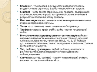    Клоакинг - технология, в результате которой человеку
    выдается одна страница, а роботу поисковика - другая.
   Сниппет - часть текста страницы, как правило, содержащая
    слова поискового запроса, которую поисковик выводит в
    результатах поиска по этому запросу.
   Пессимизация - искусственное занижение релевантности со
    стороны поисковой системы.
   Топик - это тематика повествования веб-страницы.
   Траффик (трафик, траф, traffic) сайта - поток посетителей
    сайта.
   Внутренние факторы (внутренняя оптимизация сайта) –
    наличие и плотность ключевых слов на странице, наличие
    ключевых слов в тегах, таких как TITLE, H1, B, STRONG и
    др., наличие ключевых слов во внутренних и внешних ссылках
    сайта и многие другие.
   Топ, рейтинг, пузомерка - любой рейтинг, в частности
    рейтинг сайтов, например рейтинг посещаемости
    сайтов, счетчики.
   Счетчик (каунтер, counter) – скрипт позволяющий считать
    количество посетителей на сайте.
 