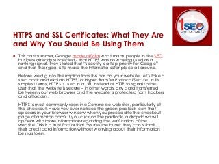 HTTPS and SSL Certificates: What They Are 
and Why You Should Be Using Them 
 This past summer, Google made official what many people in the SEO 
business already suspected - that HTTPS was now being used as a 
ranking signal. They stated that “security is a top priority for Google” 
and that their goal is to make the Internet a safer place all around. 
Before we dig into the implications this has on your website, let’s take a 
step back and explain HTTPS, or Hyper Transfer Protocol Secure. In its 
simplest terms, HTTPS is used in a URL instead of HTTP to signal to the 
user that the website is secure – in other words, any data transferred 
between your web browser and the website is protected from hackers 
and attackers. 
HTTPS is most commonly seen in eCommerce websites, particularly at 
the checkout. Have you ever noticed the green padlock icon that 
appears in your browser window when you proceed to the checkout 
page of amazon.com? If you click on the padlock, a dropdown will 
appear with more information regarding the verification of the 
website. This is a trust factor that assures the buyer they can submit 
their credit card information without worrying about their information 
being stolen. 
 