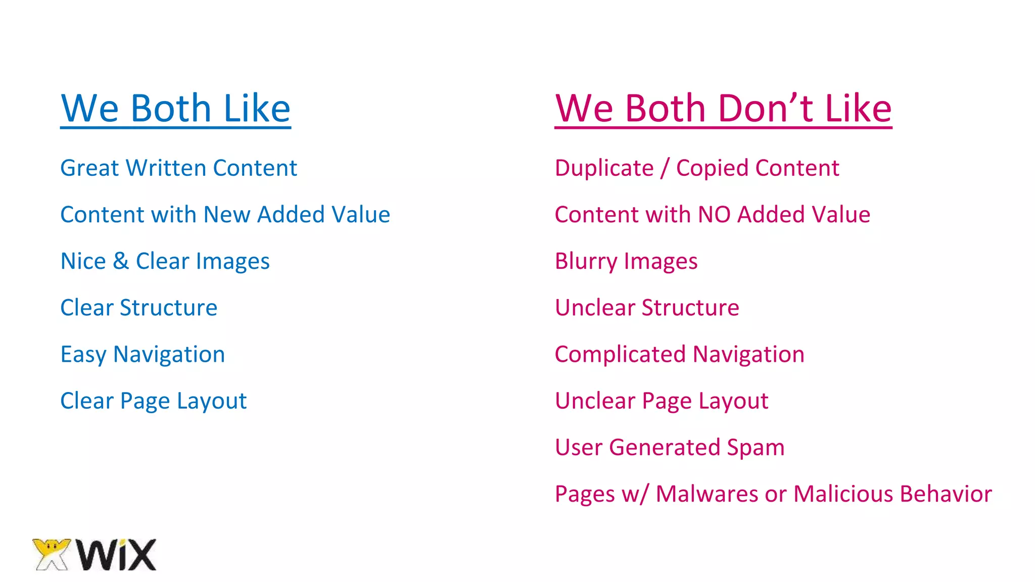 We Both Like
Great Written Content
Content with New Added Value
Nice & Clear Images
Clear Structure
Easy Navigation
Clear Page Layout
We Both Don’t Like
Duplicate / Copied Content
Content with NO Added Value
Blurry Images
Unclear Structure
Complicated Navigation
Unclear Page Layout
User Generated Spam
Pages w/ Malwares or Malicious Behavior
 