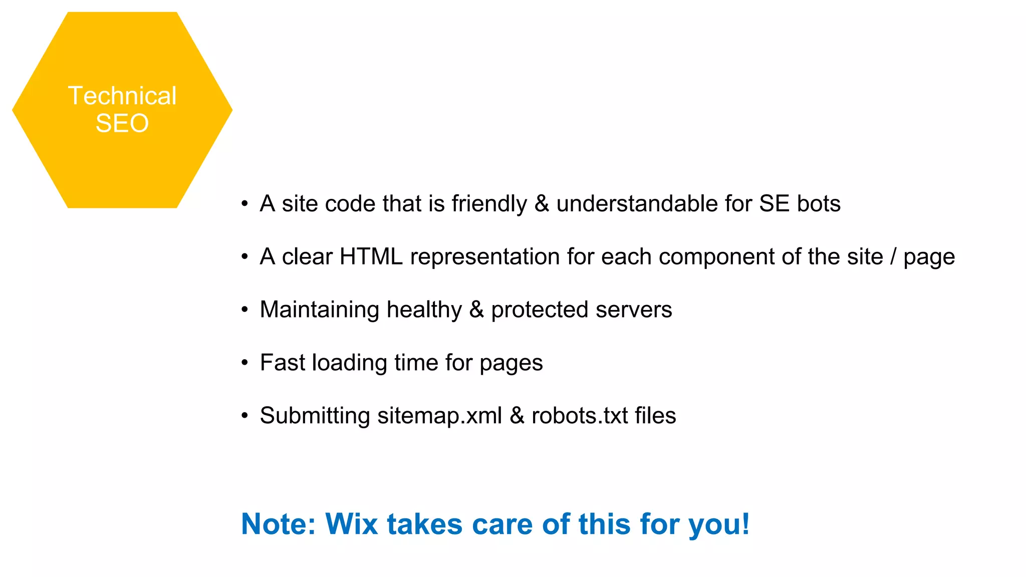 Technical
SEO
• A site code that is friendly & understandable for SE bots
• A clear HTML representation for each component of the site / page
• Maintaining healthy & protected servers
• Fast loading time for pages
• Submitting sitemap.xml & robots.txt files
Note: Wix takes care of this for you!
 