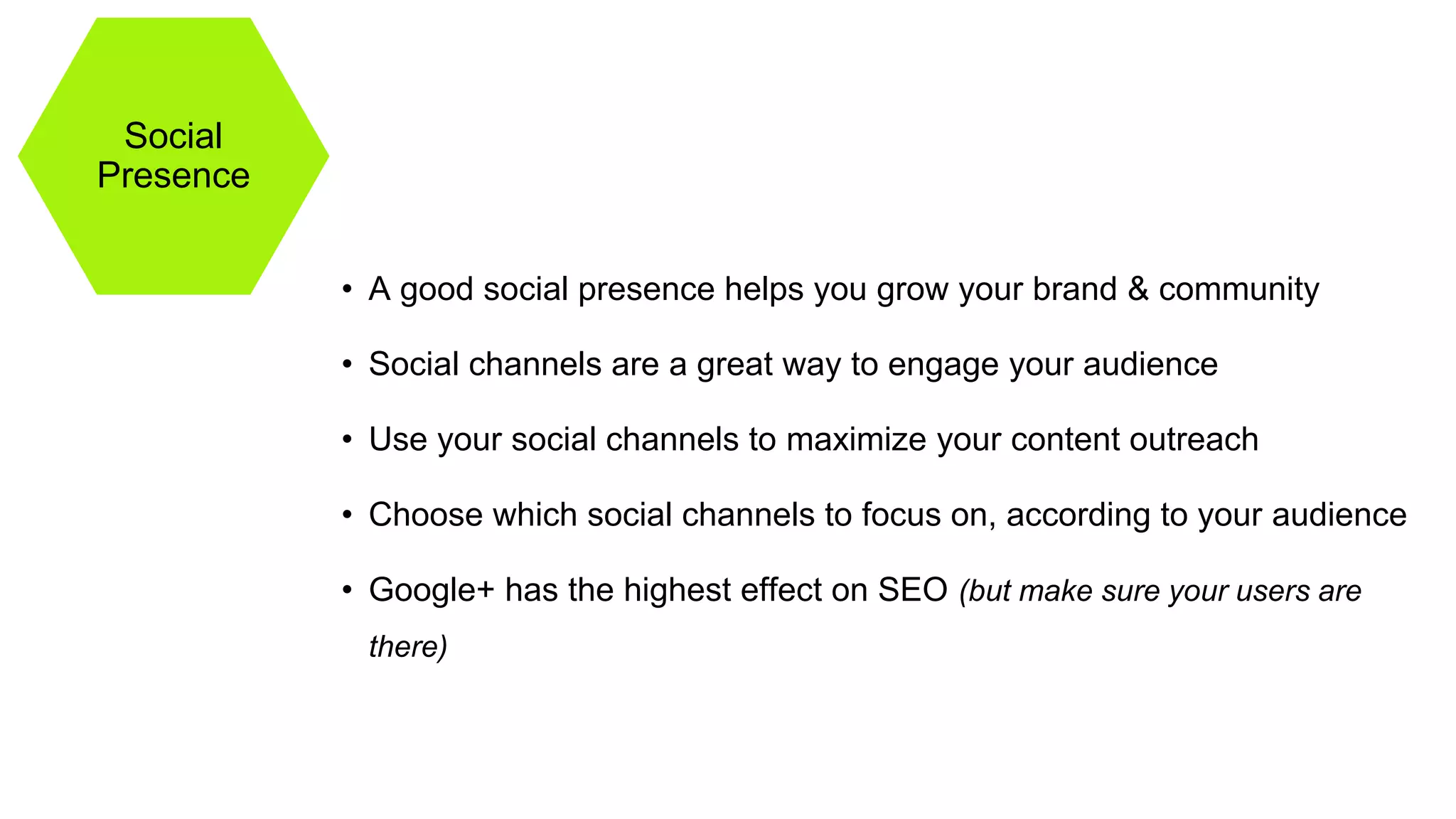 Social
Presence
• A good social presence helps you grow your brand & community
• Social channels are a great way to engage your audience
• Use your social channels to maximize your content outreach
• Choose which social channels to focus on, according to your audience
• Google+ has the highest effect on SEO (but make sure your users are
there)
 