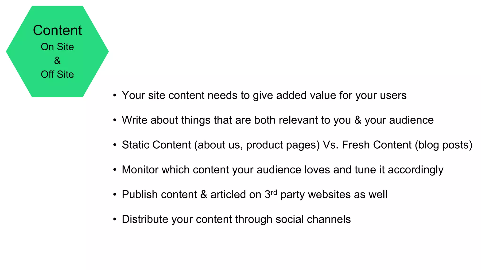 Content
On Site
&
Off Site
• Your site content needs to give added value for your users
• Write about things that are both relevant to you & your audience
• Static Content (about us, product pages) Vs. Fresh Content (blog posts)
• Monitor which content your audience loves and tune it accordingly
• Publish content & articled on 3rd party websites as well
• Distribute your content through social channels
 