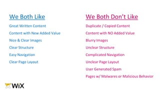 We Both Like
Great Written Content
Content with New Added Value
Nice & Clear Images
Clear Structure
Easy Navigation
Clear Page Layout
We Both Don’t Like
Duplicate / Copied Content
Content with NO Added Value
Blurry Images
Unclear Structure
Complicated Navigation
Unclear Page Layout
User Generated Spam
Pages w/ Malwares or Malicious Behavior
 
