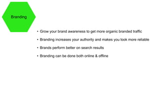 Branding
• Grow your brand awareness to get more organic branded traffic
• Branding increases your authority and makes you look more reliable
• Brands perform better on search results
• Branding can be done both online & offline
 