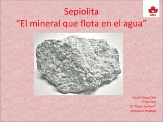 Sepiolita
“El mineral que flota en el agua”
Claudia Reyes Cruz
1º Bach (D)
IES “Pedro Espinosa”
Antequera (Málaga)
 