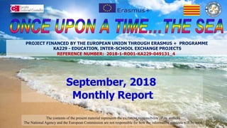 September, 2018
Monthly Report
The contents of the present material represents the exclusive responsibility of its authors.
The National Agency and the European Commission are not responsible for how the informative contents will be used.
PROJECT FINANCED BY THE EUROPEAN UNION THROUGH ERASMUS + PROGRAMME
KA229 - EDUCATION, INTER-SCHOOL EXCHANGE PROJECTS
REFERENCE NUMBER: 2018-1-RO01-KA229-049131_4
 