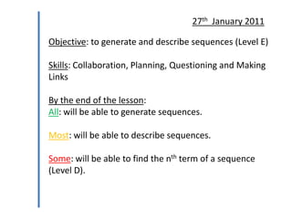 27th January 2011

Objective: to generate and describe sequences (Level E)
Skills: Collaboration, Planning, Questioning and Making
Links

By the end of the lesson:
All: will be able to generate sequences.
Most: will be able to describe sequences.
Some: will be able to find the nth term of a sequence
(Level D).

 