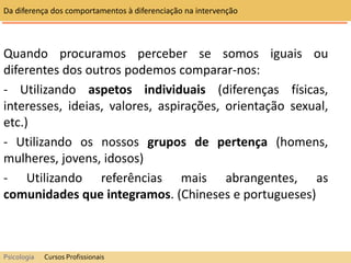 Quando procuramos perceber se somos iguais ou
diferentes dos outros podemos comparar-nos:
- Utilizando aspetos individuais (diferenças físicas,
interesses, ideias, valores, aspirações, orientação sexual,
etc.)
- Utilizando os nossos grupos de pertença (homens,
mulheres, jovens, idosos)
- Utilizando referências mais abrangentes, as
comunidades que integramos. (Chineses e portugueses)
Da diferença dos comportamentos à diferenciação na intervenção
Psicologia Cursos Profissionais
 