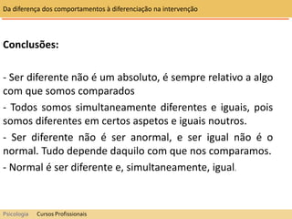 Conclusões:
- Ser diferente não é um absoluto, é sempre relativo a algo
com que somos comparados
- Todos somos simultaneamente diferentes e iguais, pois
somos diferentes em certos aspetos e iguais noutros.
- Ser diferente não é ser anormal, e ser igual não é o
normal. Tudo depende daquilo com que nos comparamos.
- Normal é ser diferente e, simultaneamente, igual.
Da diferença dos comportamentos à diferenciação na intervenção
Psicologia Cursos Profissionais
 