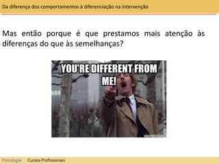 Mas então porque é que prestamos mais atenção às
diferenças do que às semelhanças?
Da diferença dos comportamentos à diferenciação na intervenção
Psicologia Cursos Profissionais
 