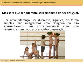 Mas será que ser diferente será sinónimo de ser desigual?
Ter uma diferença, ser diferente, significa, de forma
simples, não integrarmos uma categoria ou não
apresentarmos uma correspondência com uma
referência num dado processo de comparação.
Da diferença dos comportamentos à diferenciação na intervenção
Psicologia Cursos Profissionais
 