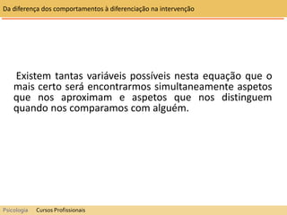 Existem tantas variáveis possíveis nesta equação que o
mais certo será encontrarmos simultaneamente aspetos
que nos aproximam e aspetos que nos distinguem
quando nos comparamos com alguém.
Da diferença dos comportamentos à diferenciação na intervenção
Psicologia Cursos Profissionais
 