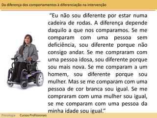 “Eu não sou diferente por estar numa
cadeira de rodas. A diferença depende
daquilo a que nos comparamos. Se me
comparam com uma pessoa sem
deficiência, sou diferente porque não
consigo andar. Se me compraram com
uma pessoa idosa, sou diferente porque
sou mais nova. Se me comparam a um
homem, sou diferente porque sou
mulher. Mas se me comparam com uma
pessoa de cor branca sou igual. Se me
compraram com uma mulher sou igual,
se me comparam com uma pessoa da
minha idade sou igual.”
Da diferença dos comportamentos à diferenciação na intervenção
Psicologia Cursos Profissionais
 