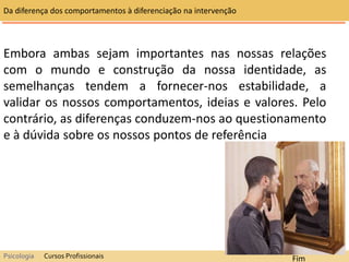 Embora ambas sejam importantes nas nossas relações
com o mundo e construção da nossa identidade, as
semelhanças tendem a fornecer-nos estabilidade, a
validar os nossos comportamentos, ideias e valores. Pelo
contrário, as diferenças conduzem-nos ao questionamento
e à dúvida sobre os nossos pontos de referência
Da diferença dos comportamentos à diferenciação na intervenção
Psicologia Cursos Profissionais Fim
 