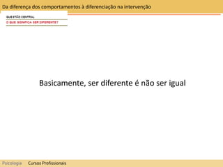 Basicamente, ser diferente é não ser igual
Da diferença dos comportamentos à diferenciação na intervenção
Psicologia Cursos Profissionais
 